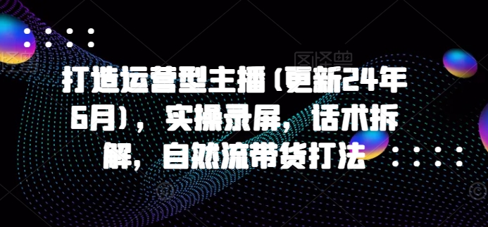 打造运营型主播(更新25年4月)，实操录屏，话术拆解，自然流带货打法